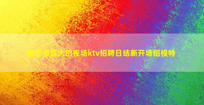 崇左市区大的夜场ktv招聘日结新开场招模特
